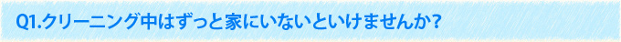 Q1.クリーニング中はずっと家にいないといけませんか？
