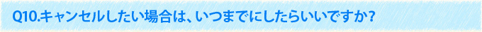 Q10.キャンセルしたい場合は、いつまでにしたらいいですか？