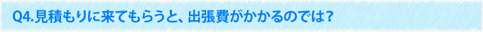 Q4.見積もりに来てもらうと、出張費がかかるのでは？