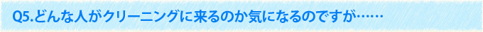 Q5.どんな人がクリーニングに来るのか気になるのですが……