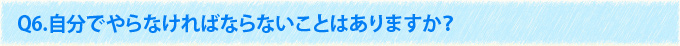 Q6.自分でやらなければならないことはありますか？