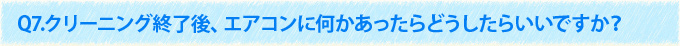 Q7.クリーニング終了後、エアコンに何かあったらどうしたらいいですか？